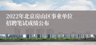 2022年北京房山区事业单位招聘笔试成绩公布