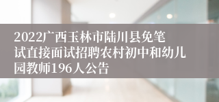 2022广西玉林市陆川县免笔试直接面试招聘农村初中和幼儿园教师196人公告