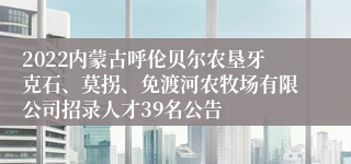 2022内蒙古呼伦贝尔农垦牙克石、莫拐、免渡河农牧场有限公司招录人才39名公告