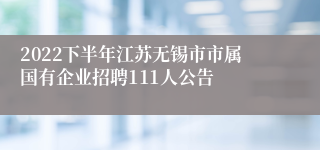 2022下半年江苏无锡市市属国有企业招聘111人公告