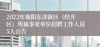 2022年襄阳东津新区（经开区）所属事业单位招聘工作人员5人公告