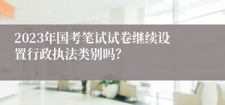 2023年国考笔试试卷继续设置行政执法类别吗？
