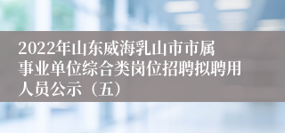 2022年山东威海乳山市市属事业单位综合类岗位招聘拟聘用人员公示（五）