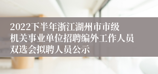 2022下半年浙江湖州市市级机关事业单位招聘编外工作人员双选会拟聘人员公示