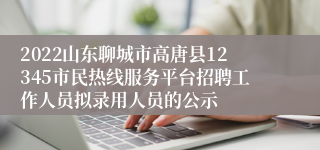 2022山东聊城市高唐县12345市民热线服务平台招聘工作人员拟录用人员的公示