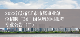 2022江苏宿迁市市属事业单位招聘“36”岗位增加可报考专业公告（二）