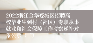 2022浙江金华婺城区招聘高校毕业生到村（社区）专职从事就业和社会保障工作考察递补对象公示（二）