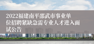 2022福建南平邵武市事业单位招聘紧缺急需专业人才进入面试公告