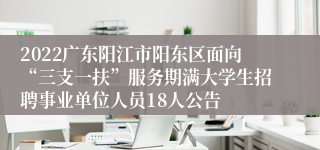 2022广东阳江市阳东区面向“三支一扶”服务期满大学生招聘事业单位人员18人公告