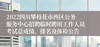 2022四川攀枝花市西区公务服务中心招聘临时聘用工作人员考试总成绩、排名及体检公告