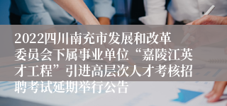 2022四川南充市发展和改革委员会下属事业单位“嘉陵江英才工程”引进高层次人才考核招聘考试延期举行公告