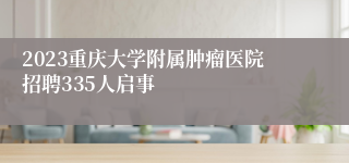 2023重庆大学附属肿瘤医院招聘335人启事