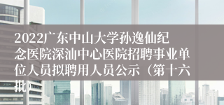 2022广东中山大学孙逸仙纪念医院深汕中心医院招聘事业单位人员拟聘用人员公示（第十六批）