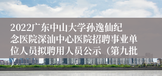 2022广东中山大学孙逸仙纪念医院深汕中心医院招聘事业单位人员拟聘用人员公示（第九批）