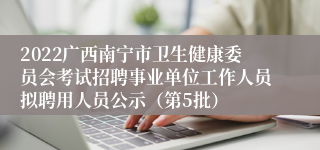 2022广西南宁市卫生健康委员会考试招聘事业单位工作人员拟聘用人员公示（第5批）