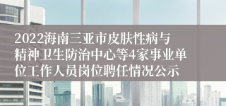 2022海南三亚市皮肤性病与精神卫生防治中心等4家事业单位工作人员岗位聘任情况公示