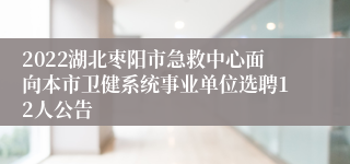 2022湖北枣阳市急救中心面向本市卫健系统事业单位选聘12人公告