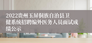 2022贵州玉屏侗族自治县卫健系统招聘编外医务人员面试成绩公示