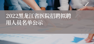 2022黑龙江省医院招聘拟聘用人员名单公示