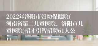 2022年洛阳市妇幼保健院(河南省第二儿童医院、洛阳市儿童医院)招才引智招聘61人公告