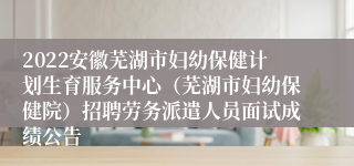 2022安徽芜湖市妇幼保健计划生育服务中心（芜湖市妇幼保健院）招聘劳务派遣人员面试成绩公告