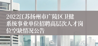 2022江苏扬州市广陵区卫健系统事业单位招聘高层次人才岗位空缺情况公告