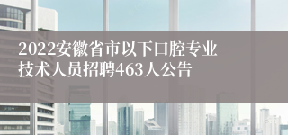 2022安徽省市以下口腔专业技术人员招聘463人公告