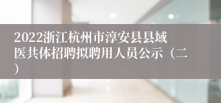 2022浙江杭州市淳安县县域医共体招聘拟聘用人员公示（二）