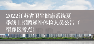 2022江苏省卫生健康系统夏季线上招聘递补体检人员公告（宿豫区考点）