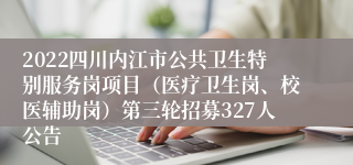 2022四川内江市公共卫生特别服务岗项目（医疗卫生岗、校医辅助岗）第三轮招募327人公告