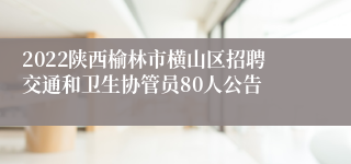 2022陕西榆林市横山区招聘交通和卫生协管员80人公告