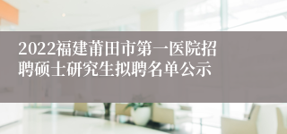 2022福建莆田市第一医院招聘硕士研究生拟聘名单公示