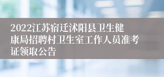 2022江苏宿迁沭阳县卫生健康局招聘村卫生室工作人员准考证领取公告