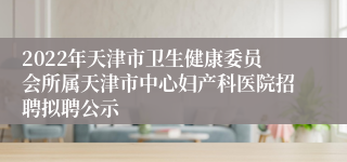 2022年天津市卫生健康委员会所属天津市中心妇产科医院招聘拟聘公示