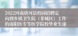 2022河南唐河县校园招聘定向到乡镇卫生院（非城区）工作的南阳医专等医学院校毕业生递补公告?（第5号）