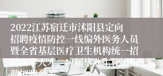 2022江苏宿迁市沭阳县定向招聘疫情防控一线编外医务人员暨全省基层医疗卫生机构统一招聘医学人才、应届毕业生校园招聘拟聘公示