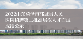 2022山东菏泽市郓城县人民医院招聘第二批高层次人才面试成绩公示