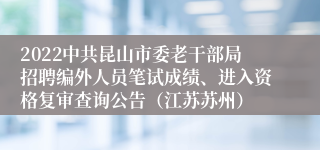 2022中共昆山市委老干部局招聘编外人员笔试成绩、进入资格复审查询公告（江苏苏州）