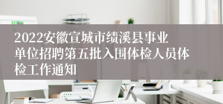 2022安徽宣城市绩溪县事业单位招聘第五批入围体检人员体检工作通知