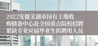 2022安徽芜湖市国有土地收购储备中心赴全国重点院校招聘紧缺专业应届毕业生拟聘用人员公示