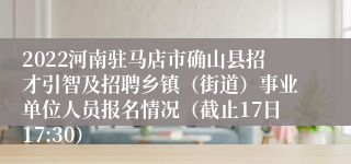 2022河南驻马店市确山县招才引智及招聘乡镇（街道）事业单位人员报名情况（截止17日17:30）