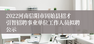 2022河南信阳市固始县招才引智招聘事业单位工作人员拟聘公示