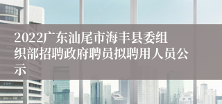 2022广东汕尾市海丰县委组织部招聘政府聘员拟聘用人员公示