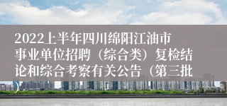 2022上半年四川绵阳江油市事业单位招聘（综合类）复检结论和综合考察有关公告（第三批）