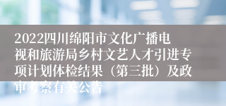 2022四川绵阳市文化广播电视和旅游局乡村文艺人才引进专项计划体检结果（第三批）及政审考察有关公告