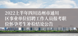 2022上半年四川达州市通川区事业单位招聘工作人员报考职位怀孕考生补检结论公告