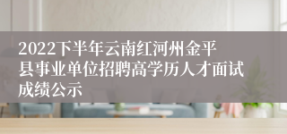 2022下半年云南红河州金平县事业单位招聘高学历人才面试成绩公示