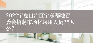 2022宁夏自治区宁东基地管委会招聘市场化聘用人员25人公告