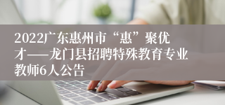 2022广东惠州市“惠”聚优才——龙门县招聘特殊教育专业教师6人公告