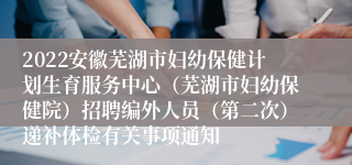 2022安徽芜湖市妇幼保健计划生育服务中心（芜湖市妇幼保健院）招聘编外人员（第二次）递补体检有关事项通知